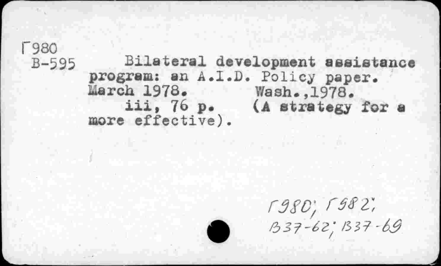 ﻿1'980
B-595 Bilateral development assistance program: an A.I.D. Policy paper. March 1978.	Wash.,1978.
iii, 76 p.	(A strategy for a
more effective).
rszo', rtfz, /53?-^ /W